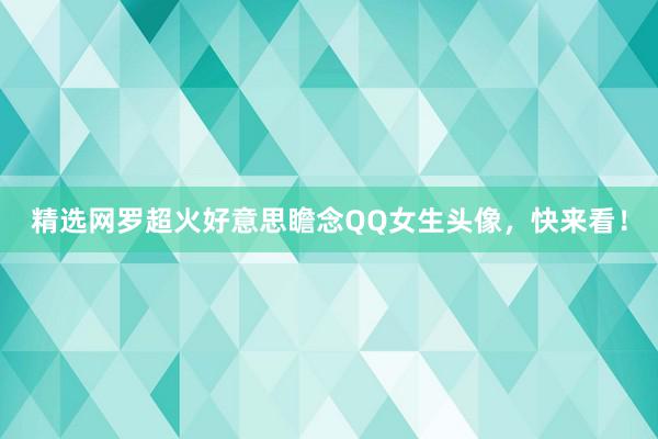 精选网罗超火好意思瞻念QQ女生头像，快来看！